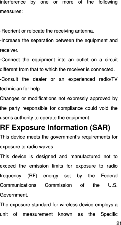 21 interference by one or more of the following measures:  -Reorient or relocate the receiving antenna. -Increase the separation between the equipment and receiver. -Connect the equipment into an outlet on a circuit different from that to which the receiver is connected. -Consult the dealer or an experienced radio/TV technician for help. Changes or modifications not expressly approved by the party responsible for compliance could void the user‘s authority to operate the equipment. RF Exposure Information (SAR) This device meets the government’s requirements for exposure to radio waves. This device is designed and manufactured not to exceed the emission limits for exposure to radio frequency (RF) energy set by the Federal Communications Commission of the U.S. Government.   The exposure standard for wireless device employs a unit of measurement known as the Specific 