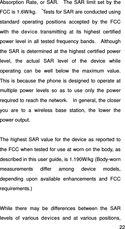 22 Absorption Rate, or SAR.  The SAR limit set by the FCC is 1.6W/kg.    *Tests for SAR are conducted using standard operating positions accepted by the FCC with the device transmitting at its highest certified power level in all tested frequency bands.  Although the SAR is determined at the highest certified power level, the actual SAR level of the device while operating can be well below the maximum value.  This is because the phone is designed to operate at multiple power levels so as to use only the power required to reach the network.    In general, the closer you are to a wireless base station, the lower the power output.  The highest SAR value for the device as reported to the FCC when tested for use at worn on the body, as described in this user guide, is 1.190W/kg (Body-worn measurements differ among device models, depending upon available enhancements and FCC requirements.)  While there may be differences between the SAR levels of various devices and at various positions, 