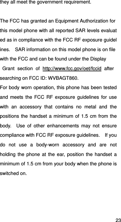 23 they all meet the government requirement.  The FCC has granted an Equipment Authorization for this model phone with all reported SAR levels evaluated as in compliance with the FCC RF exposure guidelines.    SAR information on this model phone is on file with the FCC and can be found under the Display  Grant section of http://www.fcc.gov/oet/fccid after searching on FCC ID: WVBAGT860. For body worn operation, this phone has been tested and meets the FCC RF exposure guidelines for use with an accessory that contains no metal and the positions the handset a minimum of 1.5 cm from the body.  Use of other enhancements may not ensure compliance with FCC RF exposure guidelines.    If you do not use a body-worn accessory and are not holding the phone at the ear, position the handset a minimum of 1.5 cm from your body when the phone is switched on.  