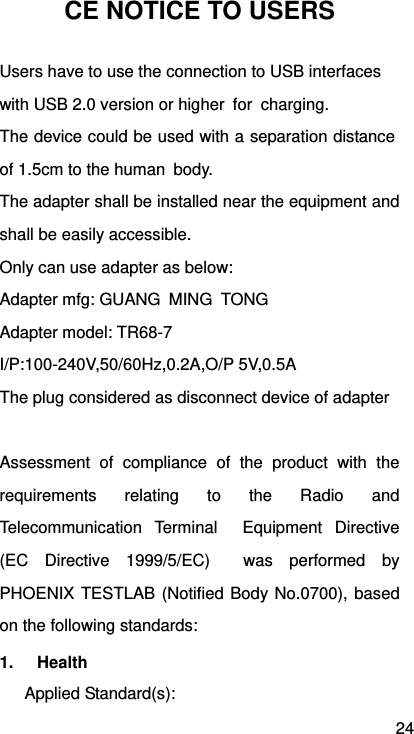 24 CE NOTICE TO USERS Users have to use the connection to USB interfaces   with USB 2.0 version or higher  for  charging.   The device could be used with a separation distance of 1.5cm to the human  body. The adapter shall be installed near the equipment and shall be easily accessible. Only can use adapter as below:   Adapter mfg: GUANG MING TONG Adapter model: TR68-7 I/P:100-240V,50/60Hz,0.2A,O/P 5V,0.5A The plug considered as disconnect device of adapter  Assessment of compliance of the product with the requirements relating to the Radio and Telecommunication Terminal  Equipment Directive (EC Directive 1999/5/EC)  was performed by PHOENIX TESTLAB (Notified Body No.0700), based on the following standards: 1. Health  Applied Standard(s): 