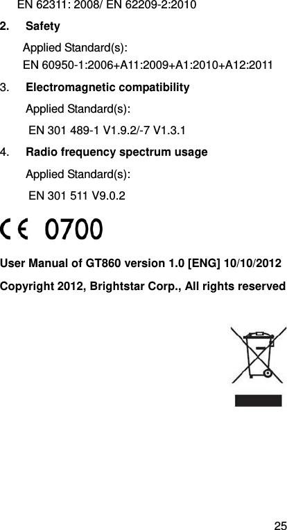 25 EN 62311: 2008/ EN 62209-2:2010 2. Safety Applied Standard(s):     EN 60950-1:2006+A11:2009+A1:2010+A12:2011 3.  Electromagnetic compatibility Applied Standard(s):     EN 301 489-1 V1.9.2/-7 V1.3.1 4.  Radio frequency spectrum usage Applied Standard(s):   EN 301 511 V9.0.2    User Manual of GT860 version 1.0 [ENG] 10/10/2012 Copyright 2012, Brightstar Corp., All rights reserved   