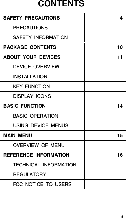 3 CONTENTS   SAFETY PRECAUTIONS  4    PRECAUTIONS SAFETY INFORMATION PACKAGE CONTENTS  10ABOUT YOUR DEVICES  11DEVICE OVERVIEW INSTALLATION KEY FUNCTION DISPLAY ICONS BASIC FUNCTION  14BASIC OPERATION USING DEVICE MENUS MAIN MENU  15OVERVIEW OF MENU REFERENCE INFORMATION  16TECHNICAL INFORMATION REGULATORY FCC NOTICE TO USERS  