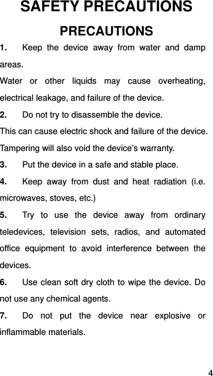 4 SAFETY PRECAUTIONS PRECAUTIONS 1.  Keep the device away from water and damp areas. Water or other liquids may cause overheating, electrical leakage, and failure of the device. 2.  Do not try to disassemble the device. This can cause electric shock and failure of the device. Tampering will also void the device’s warranty. 3.  Put the device in a safe and stable place. 4.  Keep away from dust and heat radiation (i.e. microwaves, stoves, etc.) 5.  Try to use the device away from ordinary teledevices, television sets, radios, and automated office equipment to avoid interference between the devices. 6.  Use clean soft dry cloth to wipe the device. Do not use any chemical agents. 7.  Do not put the device near explosive or inflammable materials.  