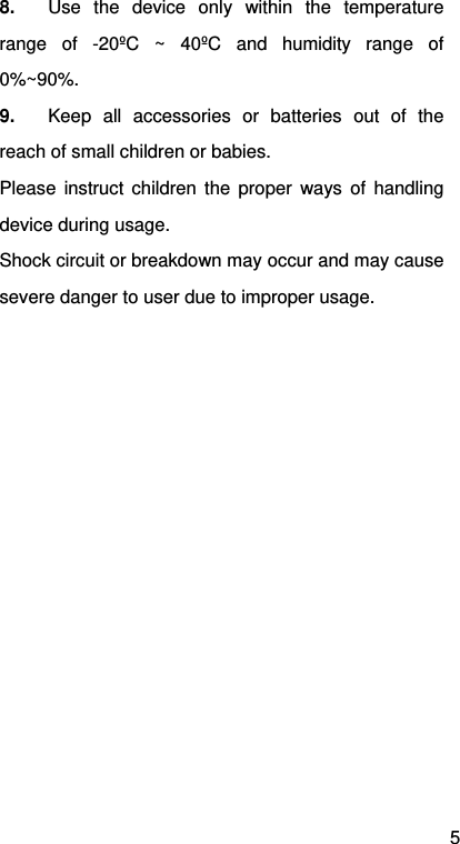 5 8.  Use the device only within the temperature range of -20ºC ~ 40ºC and humidity range of 0%~90%. 9.  Keep all accessories or batteries out of the reach of small children or babies. Please instruct children the proper ways of handling device during usage. Shock circuit or breakdown may occur and may cause severe danger to user due to improper usage.  