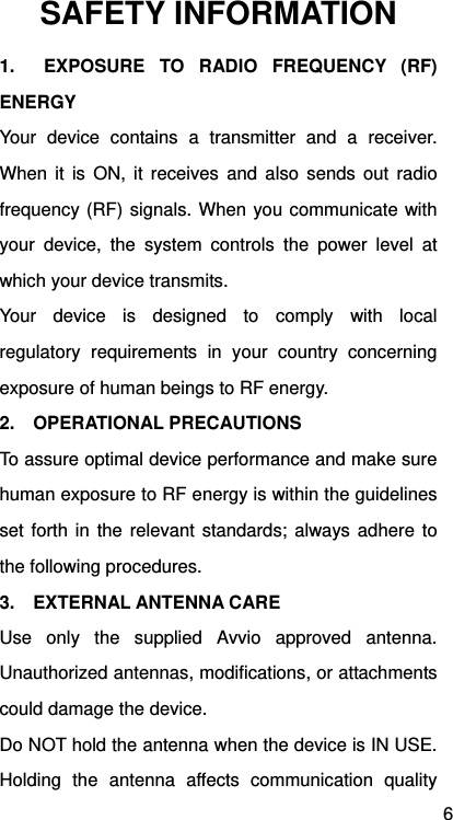 6 SAFETY INFORMATION 1.  EXPOSURE TO RADIO FREQUENCY (RF) ENERGY Your device contains a transmitter and a receiver. When it is ON, it receives and also sends out radio frequency (RF) signals. When you communicate with your device, the system controls the power level at which your device transmits. Your device is designed to comply with local regulatory requirements in your country concerning exposure of human beings to RF energy. 2.  OPERATIONAL PRECAUTIONS To assure optimal device performance and make sure human exposure to RF energy is within the guidelines set forth in the relevant standards; always adhere to the following procedures. 3.  EXTERNAL ANTENNA CARE Use only the supplied Avvio approved antenna. Unauthorized antennas, modifications, or attachments could damage the device. Do NOT hold the antenna when the device is IN USE. Holding the antenna affects communication quality 