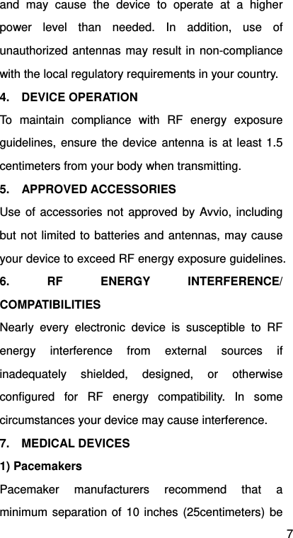 7 and may cause the device to operate at a higher power level than needed. In addition, use of unauthorized antennas may result in non-compliance with the local regulatory requirements in your country. 4.  DEVICE OPERATION To maintain compliance with RF energy exposure guidelines, ensure the device antenna is at least 1.5 centimeters from your body when transmitting. 5.  APPROVED ACCESSORIES Use of accessories not approved by Avvio, including but not limited to batteries and antennas, may cause your device to exceed RF energy exposure guidelines. 6. RF ENERGY INTERFERENCE/ COMPATIBILITIES Nearly every electronic device is susceptible to RF energy interference from external sources if inadequately shielded, designed, or otherwise configured for RF energy compatibility. In some circumstances your device may cause interference. 7.  MEDICAL DEVICES 1) Pacemakers Pacemaker manufacturers recommend that a minimum separation of 10 inches (25centimeters) be 