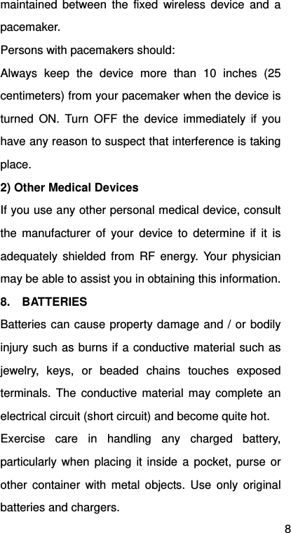 8 maintained between the fixed wireless device and a pacemaker. Persons with pacemakers should: Always keep the device more than 10 inches (25 centimeters) from your pacemaker when the device is turned ON. Turn OFF the device immediately if you have any reason to suspect that interference is taking place. 2) Other Medical Devices If you use any other personal medical device, consult the manufacturer of your device to determine if it is adequately shielded from RF energy. Your physician may be able to assist you in obtaining this information. 8.  BATTERIES Batteries can cause property damage and / or bodily injury such as burns if a conductive material such as jewelry, keys, or beaded chains touches exposed terminals. The conductive material may complete an electrical circuit (short circuit) and become quite hot.   Exercise care in handling any charged battery, particularly when placing it inside a pocket, purse or other container with metal objects. Use only original batteries and chargers. 