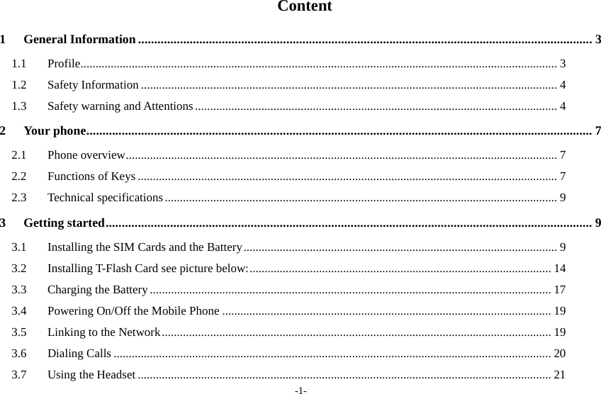 -1-  Content 1General Information ............................................................................................................................................. 31.1Profile .......................................................................................................... .................................................... 31.2Safety Information .......................................................................................................................................... 41.3Safety warning and Attentions ........................................................................................................................ 42Your phone ............................................................................................................................................................. 72.1Phone overview ............................................................................................................................................... 72.2Functions of Keys ........................................................................................................................................... 72.3Technical specifications .................................................................................................................................. 93Getting started ....................................................................................................................................................... 93.1Installing the SIM Cards and the Battery ........................................................................................................ 93.2Installing T-Flash Card see picture below: .................................................................................................... 143.3Charging the Battery ..................................................................................................................................... 173.4Powering On/Off the Mobile Phone ............................................................................................................. 193.5Linking to the Network ................................................................................................................................. 193.6Dialing Calls ................................................................................................................................................. 203.7Using the Headset ......................................................................................................................................... 21