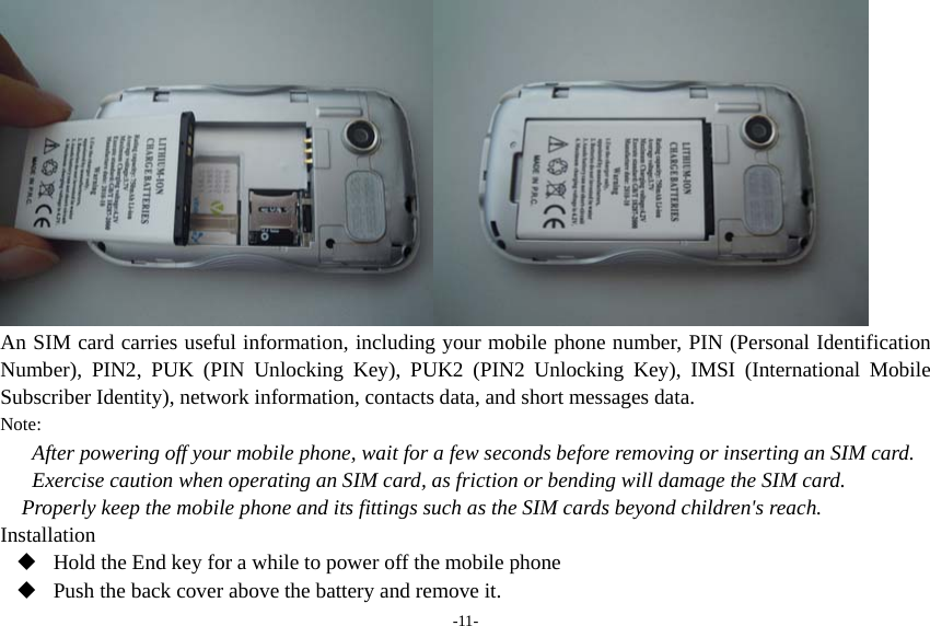 -11-  An SIM card carries useful information, including your mobile phone number, PIN (Personal Identification Number), PIN2, PUK (PIN Unlocking Key), PUK2 (PIN2 Unlocking Key), IMSI (International Mobile Subscriber Identity), network information, contacts data, and short messages data. Note: After powering off your mobile phone, wait for a few seconds before removing or inserting an SIM card. Exercise caution when operating an SIM card, as friction or bending will damage the SIM card. Properly keep the mobile phone and its fittings such as the SIM cards beyond children&apos;s reach. Installation  Hold the End key for a while to power off the mobile phone  Push the back cover above the battery and remove it. 