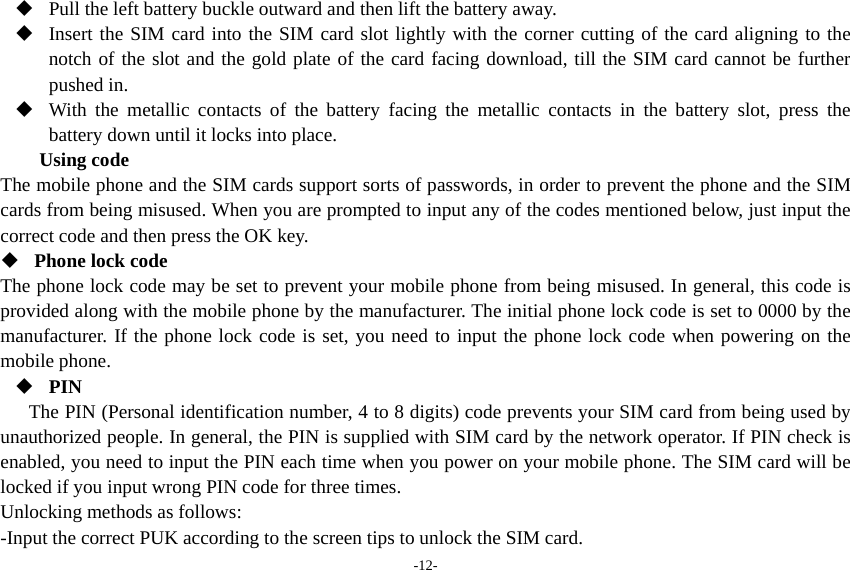 -12-  Pull the left battery buckle outward and then lift the battery away.  Insert the SIM card into the SIM card slot lightly with the corner cutting of the card aligning to the notch of the slot and the gold plate of the card facing download, till the SIM card cannot be further pushed in.  With the metallic contacts of the battery facing the metallic contacts in the battery slot, press the battery down until it locks into place. Using code The mobile phone and the SIM cards support sorts of passwords, in order to prevent the phone and the SIM cards from being misused. When you are prompted to input any of the codes mentioned below, just input the correct code and then press the OK key.    Phone lock code The phone lock code may be set to prevent your mobile phone from being misused. In general, this code is provided along with the mobile phone by the manufacturer. The initial phone lock code is set to 0000 by the manufacturer. If the phone lock code is set, you need to input the phone lock code when powering on the mobile phone.  PIN The PIN (Personal identification number, 4 to 8 digits) code prevents your SIM card from being used by unauthorized people. In general, the PIN is supplied with SIM card by the network operator. If PIN check is enabled, you need to input the PIN each time when you power on your mobile phone. The SIM card will be locked if you input wrong PIN code for three times. Unlocking methods as follows: -Input the correct PUK according to the screen tips to unlock the SIM card. 