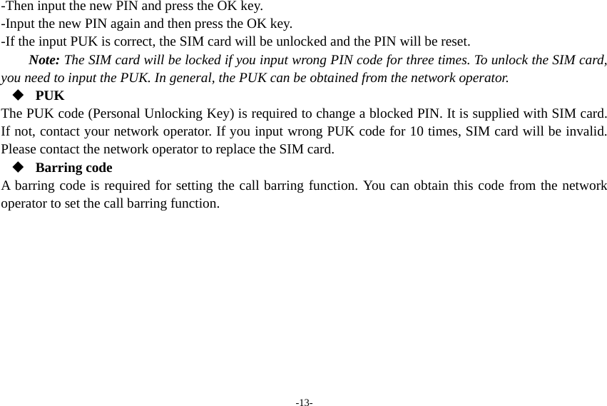 -13- -Then input the new PIN and press the OK key. -Input the new PIN again and then press the OK key. -If the input PUK is correct, the SIM card will be unlocked and the PIN will be reset. Note: The SIM card will be locked if you input wrong PIN code for three times. To unlock the SIM card, you need to input the PUK. In general, the PUK can be obtained from the network operator.  PUK The PUK code (Personal Unlocking Key) is required to change a blocked PIN. It is supplied with SIM card. If not, contact your network operator. If you input wrong PUK code for 10 times, SIM card will be invalid. Please contact the network operator to replace the SIM card.  Barring code A barring code is required for setting the call barring function. You can obtain this code from the network operator to set the call barring function. 