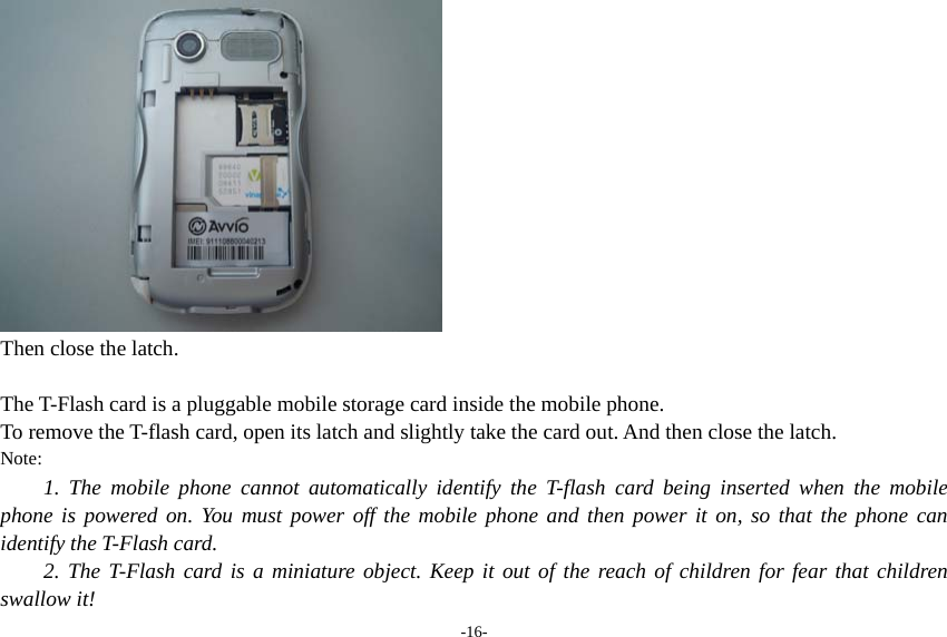 -16-  Then close the latch.  The T-Flash card is a pluggable mobile storage card inside the mobile phone. To remove the T-flash card, open its latch and slightly take the card out. And then close the latch. Note: 1. The mobile phone cannot automatically identify the T-flash card being inserted when the mobile phone is powered on. You must power off the mobile phone and then power it on, so that the phone can identify the T-Flash card. 2. The T-Flash card is a miniature object. Keep it out of the reach of children for fear that children swallow it! 