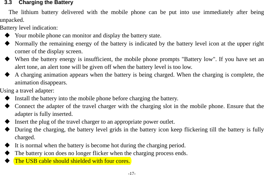 -17- 3.3 Charging the Battery The lithium battery delivered with the mobile phone can be put into use immediately after being unpacked.  Battery level indication:  Your mobile phone can monitor and display the battery state.  Normally the remaining energy of the battery is indicated by the battery level icon at the upper right corner of the display screen.  When the battery energy is insufficient, the mobile phone prompts &quot;Battery low&quot;. If you have set an alert tone, an alert tone will be given off when the battery level is too low.  A charging animation appears when the battery is being charged. When the charging is complete, the animation disappears. Using a travel adapter:  Install the battery into the mobile phone before charging the battery.  Connect the adapter of the travel charger with the charging slot in the mobile phone. Ensure that the adapter is fully inserted.  Insert the plug of the travel charger to an appropriate power outlet.  During the charging, the battery level grids in the battery icon keep flickering till the battery is fully charged.  It is normal when the battery is become hot during the charging period.  The battery icon does no longer flicker when the charging process ends.  The USB cable should shielded with four cores.   