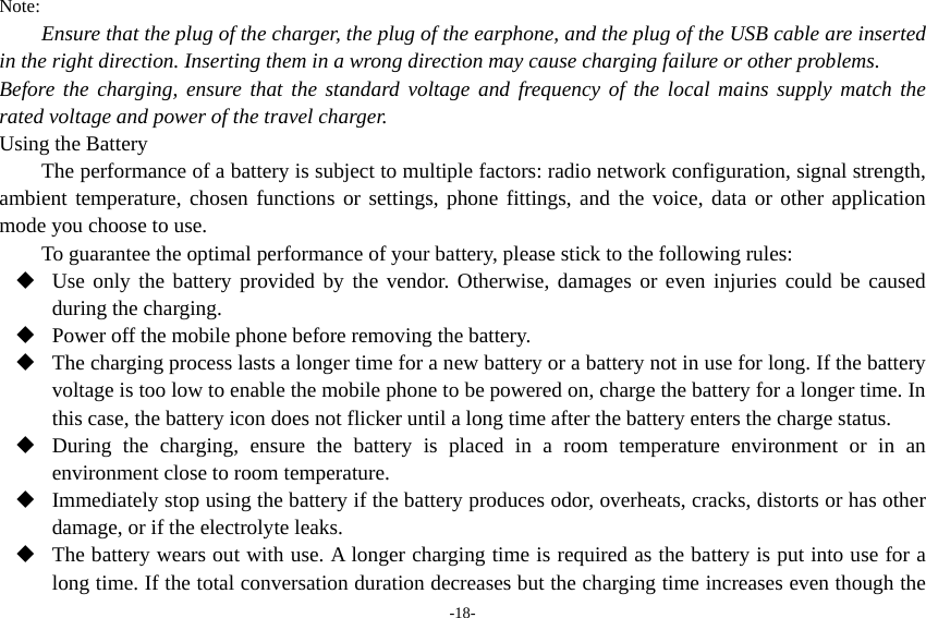 -18- Note: Ensure that the plug of the charger, the plug of the earphone, and the plug of the USB cable are inserted in the right direction. Inserting them in a wrong direction may cause charging failure or other problems. Before the charging, ensure that the standard voltage and frequency of the local mains supply match the rated voltage and power of the travel charger. Using the Battery The performance of a battery is subject to multiple factors: radio network configuration, signal strength, ambient temperature, chosen functions or settings, phone fittings, and the voice, data or other application mode you choose to use. To guarantee the optimal performance of your battery, please stick to the following rules:  Use only the battery provided by the vendor. Otherwise, damages or even injuries could be caused during the charging.  Power off the mobile phone before removing the battery.  The charging process lasts a longer time for a new battery or a battery not in use for long. If the battery voltage is too low to enable the mobile phone to be powered on, charge the battery for a longer time. In this case, the battery icon does not flicker until a long time after the battery enters the charge status.  During the charging, ensure the battery is placed in a room temperature environment or in an environment close to room temperature.  Immediately stop using the battery if the battery produces odor, overheats, cracks, distorts or has other damage, or if the electrolyte leaks.  The battery wears out with use. A longer charging time is required as the battery is put into use for a long time. If the total conversation duration decreases but the charging time increases even though the 