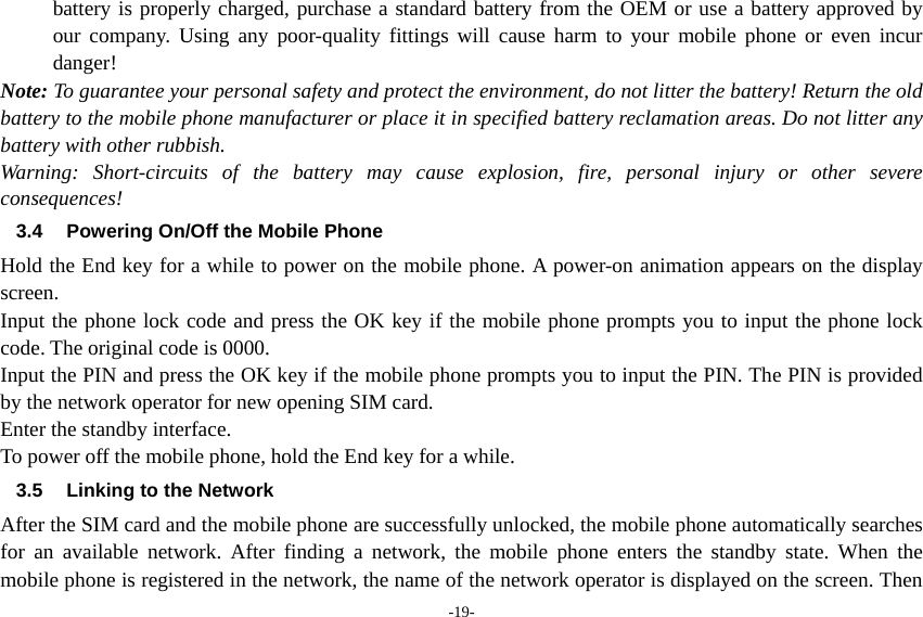 -19- battery is properly charged, purchase a standard battery from the OEM or use a battery approved by our company. Using any poor-quality fittings will cause harm to your mobile phone or even incur danger! Note: To guarantee your personal safety and protect the environment, do not litter the battery! Return the old battery to the mobile phone manufacturer or place it in specified battery reclamation areas. Do not litter any battery with other rubbish. Warning: Short-circuits of the battery may cause explosion, fire, personal injury or other severe consequences! 3.4  Powering On/Off the Mobile Phone Hold the End key for a while to power on the mobile phone. A power-on animation appears on the display screen. Input the phone lock code and press the OK key if the mobile phone prompts you to input the phone lock code. The original code is 0000. Input the PIN and press the OK key if the mobile phone prompts you to input the PIN. The PIN is provided by the network operator for new opening SIM card. Enter the standby interface. To power off the mobile phone, hold the End key for a while. 3.5  Linking to the Network After the SIM card and the mobile phone are successfully unlocked, the mobile phone automatically searches for an available network. After finding a network, the mobile phone enters the standby state. When the mobile phone is registered in the network, the name of the network operator is displayed on the screen. Then 