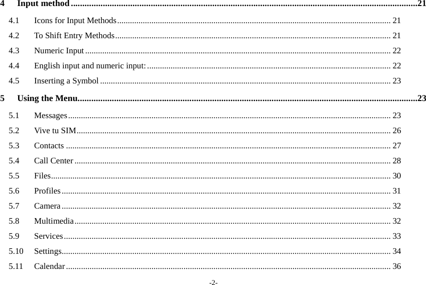 -2- 4Input method ........................................................................................................................................................214.1Icons for Input Methods ................................................................................................................................ 214.2To Shift Entry Methods ................................................................................................................................. 214.3Numeric Input ............................................................................................................................................... 224.4English input and numeric input: .................................................................................................................. 224.5Inserting a Symbol ........................................................................................................................................ 235Using the Menu .....................................................................................................................................................235.1Messages ....................................................................................................................................................... 235.2Vive tu SIM ................................................................................................................................................... 265.3Contacts ........................................................................................................................................................ 275.4Call Center .................................................................................................................................................... 285.5Files ............................................................................................................. .................................................. 305.6Profiles .......................................................................................................................................................... 315.7Camera .......................................................................................................................................................... 325.8Multimedia .................................................................................................................................................... 325.9Services ......................................................................................................................................................... 335.10Settings ........................................................................................................ .................................................. 345.11Calendar ........................................................................................................................................................ 36