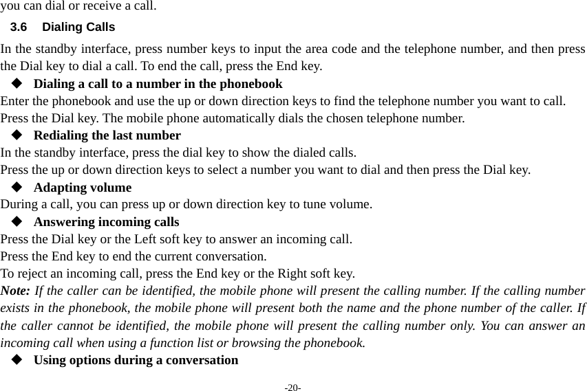 -20- you can dial or receive a call. 3.6 Dialing Calls In the standby interface, press number keys to input the area code and the telephone number, and then press the Dial key to dial a call. To end the call, press the End key.  Dialing a call to a number in the phonebook Enter the phonebook and use the up or down direction keys to find the telephone number you want to call. Press the Dial key. The mobile phone automatically dials the chosen telephone number.  Redialing the last number In the standby interface, press the dial key to show the dialed calls. Press the up or down direction keys to select a number you want to dial and then press the Dial key.  Adapting volume During a call, you can press up or down direction key to tune volume.  Answering incoming calls Press the Dial key or the Left soft key to answer an incoming call. Press the End key to end the current conversation. To reject an incoming call, press the End key or the Right soft key. Note: If the caller can be identified, the mobile phone will present the calling number. If the calling number exists in the phonebook, the mobile phone will present both the name and the phone number of the caller. If the caller cannot be identified, the mobile phone will present the calling number only. You can answer an incoming call when using a function list or browsing the phonebook.  Using options during a conversation 