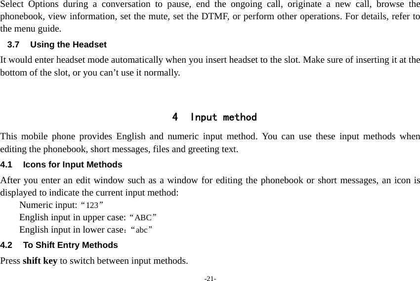 -21- Select Options during a conversation to pause, end the ongoing call, originate a new call, browse the phonebook, view information, set the mute, set the DTMF, or perform other operations. For details, refer to the menu guide. 3.7  Using the Headset It would enter headset mode automatically when you insert headset to the slot. Make sure of inserting it at the bottom of the slot, or you can’t use it normally.   4 Input method This mobile phone provides English and numeric input method. You can use these input methods when editing the phonebook, short messages, files and greeting text. 4.1  Icons for Input Methods After you enter an edit window such as a window for editing the phonebook or short messages, an icon is displayed to indicate the current input method: Numeric input:“123”  English input in upper case:“ABC” English input in lower case：“abc” 4.2  To Shift Entry Methods Press shift key to switch between input methods. 