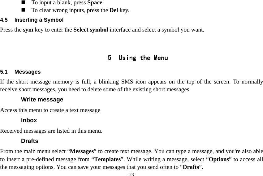 -23-  To input a blank, press Space.  To clear wrong inputs, press the Del key. 4.5 Inserting a Symbol Press the sym key to enter the Select symbol interface and select a symbol you want.   5 Using the Menu 5.1 Messages If the short message memory is full, a blinking SMS icon appears on the top of the screen. To normally receive short messages, you need to delete some of the existing short messages. Write message Access this menu to create a text message Inbox Received messages are listed in this menu. Drafts From the main menu select “Messages” to create text message. You can type a message, and you&apos;re also able to insert a pre-defined message from “Templates”. While writing a message, select “Options” to access all the messaging options. You can save your messages that you send often to “Drafts”. 