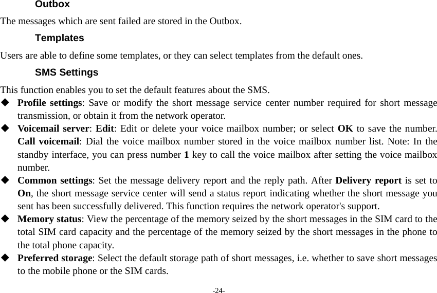 -24- Outbox The messages which are sent failed are stored in the Outbox.       Templates Users are able to define some templates, or they can select templates from the default ones. SMS Settings This function enables you to set the default features about the SMS.  Profile settings: Save or modify the short message service center number required for short message transmission, or obtain it from the network operator.  Voicemail server: Edit: Edit or delete your voice mailbox number; or select OK to save the number. Call voicemail: Dial the voice mailbox number stored in the voice mailbox number list. Note: In the standby interface, you can press number 1 key to call the voice mailbox after setting the voice mailbox number.  Common settings: Set the message delivery report and the reply path. After Delivery report is set to On, the short message service center will send a status report indicating whether the short message you sent has been successfully delivered. This function requires the network operator&apos;s support.  Memory status: View the percentage of the memory seized by the short messages in the SIM card to the total SIM card capacity and the percentage of the memory seized by the short messages in the phone to the total phone capacity.  Preferred storage: Select the default storage path of short messages, i.e. whether to save short messages to the mobile phone or the SIM cards. 