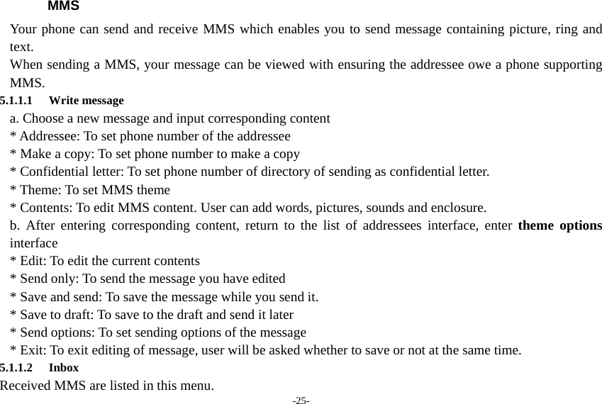 -25- MMS Your phone can send and receive MMS which enables you to send message containing picture, ring and text. When sending a MMS, your message can be viewed with ensuring the addressee owe a phone supporting MMS. 5.1.1.1 Write message a. Choose a new message and input corresponding content * Addressee: To set phone number of the addressee * Make a copy: To set phone number to make a copy * Confidential letter: To set phone number of directory of sending as confidential letter. * Theme: To set MMS theme * Contents: To edit MMS content. User can add words, pictures, sounds and enclosure. b. After entering corresponding content, return to the list of addressees interface, enter theme options interface * Edit: To edit the current contents * Send only: To send the message you have edited * Save and send: To save the message while you send it. * Save to draft: To save to the draft and send it later * Send options: To set sending options of the message * Exit: To exit editing of message, user will be asked whether to save or not at the same time. 5.1.1.2 Inbox Received MMS are listed in this menu.   