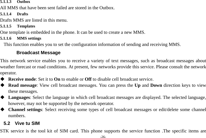 -26- 5.1.1.3 Outbox All MMS that have been sent failed are stored in the Outbox.          5.1.1.4 Drafts Drafts MMS are listed in this menu. 5.1.1.5 Templates One template is embedded in the phone. It can be used to create a new MMS. 5.1.1.6 MMS settings This function enables you to set the configuration information of sending and receiving MMS. Broadcast Message This network service enables you to receive a variety of text messages, such as broadcast messages about weather forecast or road conditions. At present, few networks provide this service. Please consult the network operator.  Receive mode: Set it to On to enable or Off to disable cell broadcast service.  Read message: View cell broadcast messages. You can press the Up and Down direction keys to view these messages.  Languages: Select the language in which cell broadcast messages are displayed. The selected language, however, may not be supported by the network operator.  Channel settings: Select receiving some types of cell broadcast messages or edit/delete some channel numbers. 5.2 Vive tu SIM STK service is the tool kit of SIM card. This phone supports the service function .The specific items are 