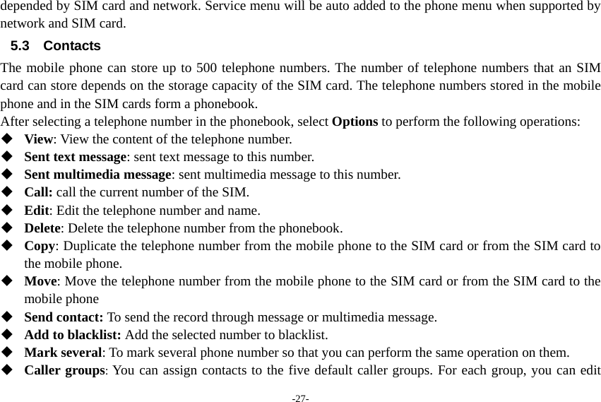 -27- depended by SIM card and network. Service menu will be auto added to the phone menu when supported by network and SIM card. 5.3 Contacts The mobile phone can store up to 500 telephone numbers. The number of telephone numbers that an SIM card can store depends on the storage capacity of the SIM card. The telephone numbers stored in the mobile phone and in the SIM cards form a phonebook.   After selecting a telephone number in the phonebook, select Options to perform the following operations:  View: View the content of the telephone number.  Sent text message: sent text message to this number.  Sent multimedia message: sent multimedia message to this number.  Call: call the current number of the SIM.  Edit: Edit the telephone number and name.  Delete: Delete the telephone number from the phonebook.  Copy: Duplicate the telephone number from the mobile phone to the SIM card or from the SIM card to the mobile phone.  Move: Move the telephone number from the mobile phone to the SIM card or from the SIM card to the mobile phone  Send contact: To send the record through message or multimedia message.  Add to blacklist: Add the selected number to blacklist.  Mark several: To mark several phone number so that you can perform the same operation on them.  Caller groups: You can assign contacts to the five default caller groups. For each group, you can edit 