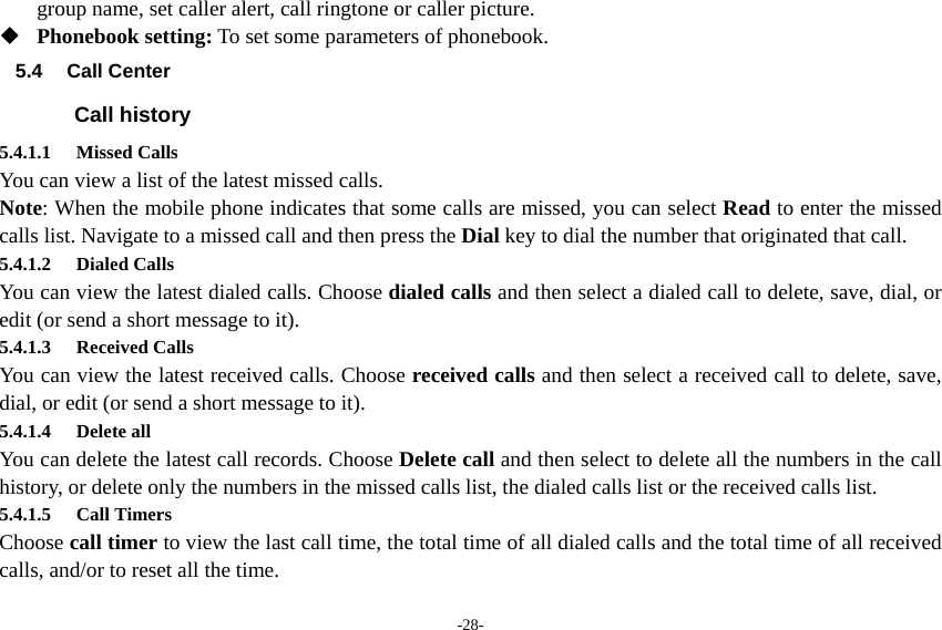 -28- group name, set caller alert, call ringtone or caller picture.  Phonebook setting: To set some parameters of phonebook. 5.4 Call Center Call history 5.4.1.1 Missed Calls You can view a list of the latest missed calls. Note: When the mobile phone indicates that some calls are missed, you can select Read to enter the missed calls list. Navigate to a missed call and then press the Dial key to dial the number that originated that call. 5.4.1.2 Dialed Calls You can view the latest dialed calls. Choose dialed calls and then select a dialed call to delete, save, dial, or edit (or send a short message to it). 5.4.1.3 Received Calls You can view the latest received calls. Choose received calls and then select a received call to delete, save, dial, or edit (or send a short message to it). 5.4.1.4 Delete all  You can delete the latest call records. Choose Delete call and then select to delete all the numbers in the call history, or delete only the numbers in the missed calls list, the dialed calls list or the received calls list. 5.4.1.5 Call Timers Choose call timer to view the last call time, the total time of all dialed calls and the total time of all received calls, and/or to reset all the time. 