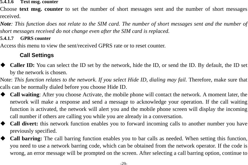 -29- 5.4.1.6 Text msg. counter Choose  text msg. counter to set the number of short messages sent and the number of short messages received. Note: This function does not relate to the SIM card. The number of short messages sent and the number of short messages received do not change even after the SIM card is replaced. 5.4.1.7 GPRS counter Access this menu to view the sent/received GPRS rate or to reset counter. Call Settings  Caller ID: You can select the ID set by the network, hide the ID, or send the ID. By default, the ID set by the network is chosen. Note: This function relates to the network. If you select Hide ID, dialing may fail. Therefore, make sure that calls can be normally dialed before you choose Hide ID.  Call waiting: After you choose Activate, the mobile phone will contact the network. A moment later, the network will make a response and send a message to acknowledge your operation. If the call waiting function is activated, the network will alert you and the mobile phone screen will display the incoming call number if others are calling you while you are already in a conversation.  Call divert: this network function enables you to forward incoming calls to another number you have previously specified.    Call barring: The call barring function enables you to bar calls as needed. When setting this function, you need to use a network barring code, which can be obtained from the network operator. If the code is wrong, an error message will be prompted on the screen. After selecting a call barring option, continue to 