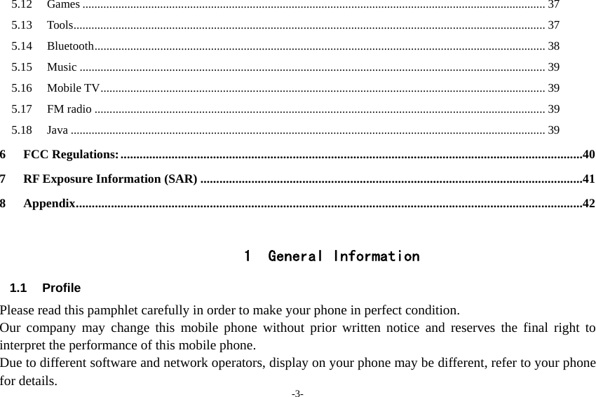 -3- 5.12Games ........................................................................................................................................................... 375.13Tools ............................................................................. ................................................................................. 375.14Bluetooth ....................................................................................................................................................... 385.15Music ............................................................................................................................................................ 395.16Mobile TV ..................................................................................................................................................... 395.17FM radio ....................................................................................................................................................... 395.18Java ............................................................................................................................................................... 396FCC Regulations: .................................................................................................................................................407RF Exposure Information (SAR) ........................................................................................................................418Appendix ................ .................. ................... ............... .................. .................. .......................................................42 1 General Information 1.1 Profile Please read this pamphlet carefully in order to make your phone in perfect condition. Our company may change this mobile phone without prior written notice and reserves the final right to interpret the performance of this mobile phone. Due to different software and network operators, display on your phone may be different, refer to your phone for details. 
