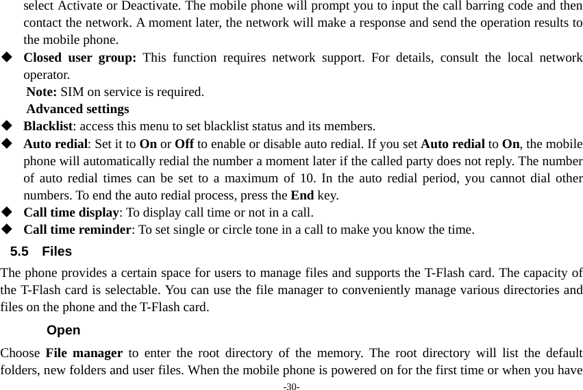 -30- select Activate or Deactivate. The mobile phone will prompt you to input the call barring code and then contact the network. A moment later, the network will make a response and send the operation results to the mobile phone.  Closed user group: This function requires network support. For details, consult the local network operator. Note: SIM on service is required. Advanced settings  Blacklist: access this menu to set blacklist status and its members.  Auto redial: Set it to On or Off to enable or disable auto redial. If you set Auto redial to On, the mobile phone will automatically redial the number a moment later if the called party does not reply. The number of auto redial times can be set to a maximum of 10. In the auto redial period, you cannot dial other numbers. To end the auto redial process, press the End key.  Call time display: To display call time or not in a call.  Call time reminder: To set single or circle tone in a call to make you know the time. 5.5 Files The phone provides a certain space for users to manage files and supports the T-Flash card. The capacity of the T-Flash card is selectable. You can use the file manager to conveniently manage various directories and files on the phone and the T-Flash card.   Open Choose  File manager to enter the root directory of the memory. The root directory will list the default folders, new folders and user files. When the mobile phone is powered on for the first time or when you have 