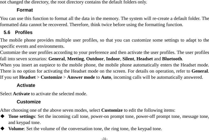 -31- not changed the directory, the root directory contains the default folders only. Format You can use this function to format all the data in the memory. The system will re-create a default folder. The formatted data cannot be recovered. Therefore, think twice before using the formatting function. 5.6 Profiles The mobile phone provides multiple user profiles, so that you can customize some settings to adapt to the specific events and environments. Customize the user profiles according to your preference and then activate the user profiles. The user profiles fall into seven scenarios: General, Meeting, Outdoor, Indoor, Silent, Headset and Bluetooth. When you insert an earpiece to the mobile phone, the mobile phone automatically enters the Headset mode. There is no option for activating the Headset mode on the screen. For details on operation, refer to General. If you set Headset &gt; Customize &gt; Answer mode to Auto, incoming calls will be automatically answered. Activate Select Activate to activate the selected mode. Customize After choosing one of the above seven modes, select Customize to edit the following items:  Tone settings: Set the incoming call tone, power-on prompt tone, power-off prompt tone, message tone, and keypad tone.  Volume: Set the volume of the conversation tone, the ring tone, the keypad tone. 