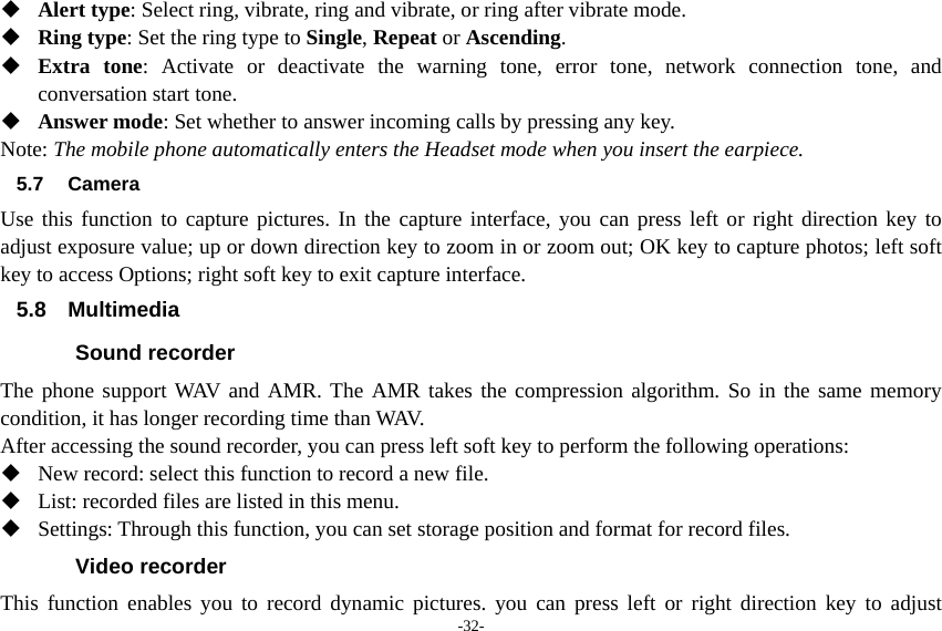 -32-  Alert type: Select ring, vibrate, ring and vibrate, or ring after vibrate mode.  Ring type: Set the ring type to Single, Repeat or Ascending.  Extra tone: Activate or deactivate the warning tone, error tone, network connection tone, and conversation start tone.  Answer mode: Set whether to answer incoming calls by pressing any key. Note: The mobile phone automatically enters the Headset mode when you insert the earpiece. 5.7 Camera Use this function to capture pictures. In the capture interface, you can press left or right direction key to adjust exposure value; up or down direction key to zoom in or zoom out; OK key to capture photos; left soft key to access Options; right soft key to exit capture interface. 5.8 Multimedia Sound recorder The phone support WAV and AMR. The AMR takes the compression algorithm. So in the same memory condition, it has longer recording time than WAV.   After accessing the sound recorder, you can press left soft key to perform the following operations:  New record: select this function to record a new file.  List: recorded files are listed in this menu.  Settings: Through this function, you can set storage position and format for record files. Video recorder This function enables you to record dynamic pictures. you can press left or right direction key to adjust 