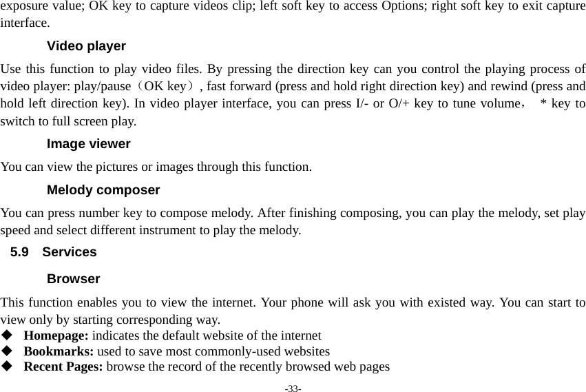 -33- exposure value; OK key to capture videos clip; left soft key to access Options; right soft key to exit capture interface. Video player Use this function to play video files. By pressing the direction key can you control the playing process of video player: play/pause（OK key）, fast forward (press and hold right direction key) and rewind (press and hold left direction key). In video player interface, you can press I/- or O/+ key to tune volume， * key to switch to full screen play. Image viewer You can view the pictures or images through this function. Melody composer You can press number key to compose melody. After finishing composing, you can play the melody, set play speed and select different instrument to play the melody. 5.9 Services Browser This function enables you to view the internet. Your phone will ask you with existed way. You can start to view only by starting corresponding way.  Homepage: indicates the default website of the internet  Bookmarks: used to save most commonly-used websites  Recent Pages: browse the record of the recently browsed web pages 