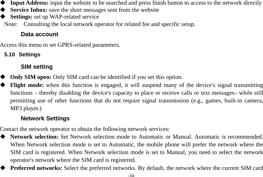 -34-  Input Address: input the website to be searched and press finish button to access to the network directly  Service Inbox: save the short messages sent from the website  Settings: set up WAP-related service Note:    Consulting the local network operator for related fee and specific setup. Data account Access this menu to set GPRS-related parameters. 5.10 Settings SIM setting  Only SIM open: Only SIM card can be identified if you set this option.  Flight mode: when this function is engaged, it will suspend many of the device&apos;s signal transmitting functions – thereby disabling the device&apos;s capacity to place or receive calls or text messages– while still permitting use of other functions that do not require signal transmission (e.g., games, built-in camera, MP3 player.) Network Settings Contact the network operator to obtain the following network services:    Network selection: Set Network selection mode to Automatic or Manual. Automatic is recommended. When Network selection mode is set to Automatic, the mobile phone will prefer the network where the SIM card is registered. When Network selection mode is set to Manual, you need to select the network operator&apos;s network where the SIM card is registered.  Preferred networks: Select the preferred networks. By default, the network where the current SIM card 