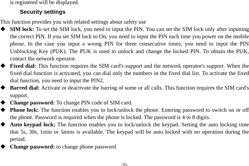 -35- is registered will be displayed. Security settings This function provides you with related settings about safety use  SIM lock: To set the SIM lock, you need to input the PIN. You can set the SIM lock only after inputting the correct PIN. If you set SIM lock to On, you need to input the PIN each time you power on the mobile phone. In the case you input a wrong PIN for three consecutive times, you need to input the PIN Unblocking Key (PUK). The PUK is used to unlock and change the locked PIN. To obtain the PUK, contact the network operator.  Fixed dial: This function requires the SIM card&apos;s support and the network operator&apos;s support. When the fixed dial function is activated, you can dial only the numbers in the fixed dial list. To activate the fixed dial function, you need to input the PIN2.  Barred dial: Activate or deactivate the barring of some or all calls. This function requires the SIM card&apos;s support.  Change password: To change PIN code of SIM card.  Phone lock: The function enables you to lock/unlock the phone. Entering password to switch on or off the phone. Password is required when the phone is locked. The password is 4 to 8 digits.  Auto keypad lock: The function enables you to lock/unlock the keypad. Setting the auto locking time that 5s, 30s, 1min or 5mins is available. The keypad will be auto locked with no operation during the period.  Change password: to change phone password 