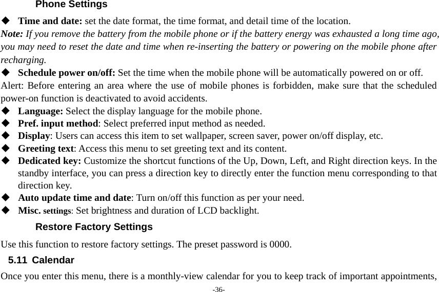 -36- Phone Settings  Time and date: set the date format, the time format, and detail time of the location. Note: If you remove the battery from the mobile phone or if the battery energy was exhausted a long time ago, you may need to reset the date and time when re-inserting the battery or powering on the mobile phone after recharging.  Schedule power on/off: Set the time when the mobile phone will be automatically powered on or off. Alert: Before entering an area where the use of mobile phones is forbidden, make sure that the scheduled power-on function is deactivated to avoid accidents.  Language: Select the display language for the mobile phone.  Pref. input method: Select preferred input method as needed.  Display: Users can access this item to set wallpaper, screen saver, power on/off display, etc.  Greeting text: Access this menu to set greeting text and its content.  Dedicated key: Customize the shortcut functions of the Up, Down, Left, and Right direction keys. In the standby interface, you can press a direction key to directly enter the function menu corresponding to that direction key.  Auto update time and date: Turn on/off this function as per your need.  Misc. settings: Set brightness and duration of LCD backlight. Restore Factory Settings Use this function to restore factory settings. The preset password is 0000. 5.11 Calendar Once you enter this menu, there is a monthly-view calendar for you to keep track of important appointments, 