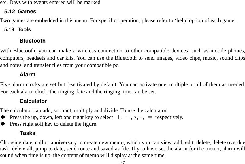 -37- etc. Days with events entered will be marked. 5.12 Games Two games are embedded in this menu. For specific operation, please refer to ‘help’ option of each game. 5.13 Tools Bluetooth With Bluetooth, you can make a wireless connection to other compatible devices, such as mobile phones, computers, headsets and car kits. You can use the Bluetooth to send images, video clips, music, sound clips and notes, and transfer files from your compatible pc. Alarm Five alarm clocks are set but deactivated by default. You can activate one, multiple or all of them as needed. For each alarm clock, the ringing date and the ringing time can be set.   Calculator The calculator can add, subtract, multiply and divide. To use the calculator:    Press the up, down, left and right key to select  ＋,  －, ×, ÷,  ＝ respectively.  Press right soft key to delete the figure. Tasks  Choosing date, call or anniversary to create new memo, which you can view, add, edit, delete, delete overdue task, delete all, jump to date, send route and saved as file. If you have set the alarm for the memo, alarm will sound when time is up, the content of memo will display at the same time. 