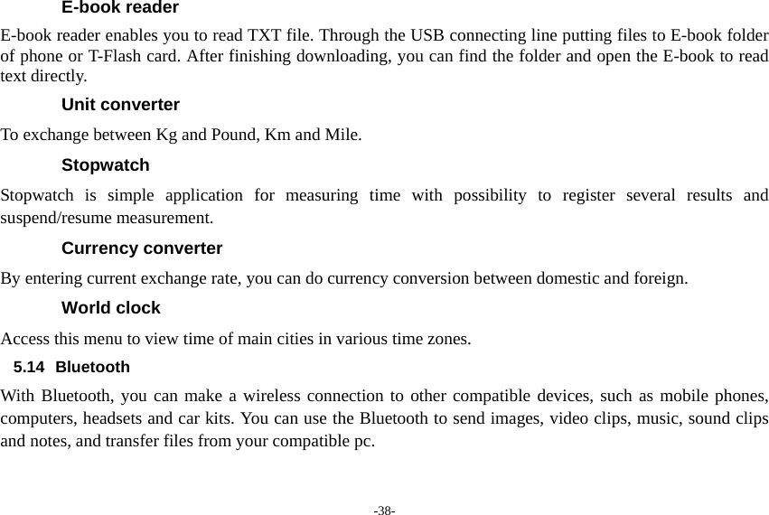 -38- E-book reader E-book reader enables you to read TXT file. Through the USB connecting line putting files to E-book folder of phone or T-Flash card. After finishing downloading, you can find the folder and open the E-book to read text directly. Unit converter To exchange between Kg and Pound, Km and Mile. Stopwatch Stopwatch is simple application for measuring time with possibility to register several results and suspend/resume measurement. Currency converter By entering current exchange rate, you can do currency conversion between domestic and foreign. World clock Access this menu to view time of main cities in various time zones. 5.14 Bluetooth With Bluetooth, you can make a wireless connection to other compatible devices, such as mobile phones, computers, headsets and car kits. You can use the Bluetooth to send images, video clips, music, sound clips and notes, and transfer files from your compatible pc. 