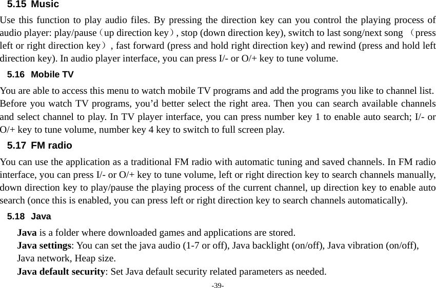 -39- 5.15 Music Use this function to play audio files. By pressing the direction key can you control the playing process of audio player: play/pause（up direction key）, stop (down direction key), switch to last song/next song （press left or right direction key）, fast forward (press and hold right direction key) and rewind (press and hold left direction key). In audio player interface, you can press I/- or O/+ key to tune volume. 5.16 Mobile TV You are able to access this menu to watch mobile TV programs and add the programs you like to channel list. Before you watch TV programs, you’d better select the right area. Then you can search available channels and select channel to play. In TV player interface, you can press number key 1 to enable auto search; I/- or O/+ key to tune volume, number key 4 key to switch to full screen play. 5.17 FM radio You can use the application as a traditional FM radio with automatic tuning and saved channels. In FM radio interface, you can press I/- or O/+ key to tune volume, left or right direction key to search channels manually, down direction key to play/pause the playing process of the current channel, up direction key to enable auto search (once this is enabled, you can press left or right direction key to search channels automatically). 5.18 Java Java is a folder where downloaded games and applications are stored.   Java settings: You can set the java audio (1-7 or off), Java backlight (on/off), Java vibration (on/off), Java network, Heap size. Java default security: Set Java default security related parameters as needed. 