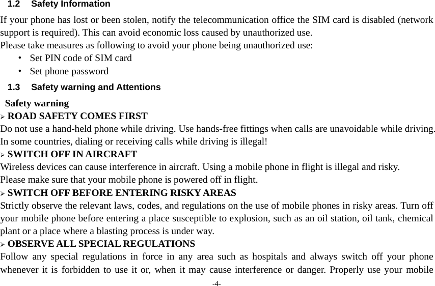 -4- 1.2 Safety Information  If your phone has lost or been stolen, notify the telecommunication office the SIM card is disabled (network support is required). This can avoid economic loss caused by unauthorized use. Please take measures as following to avoid your phone being unauthorized use: ·  Set PIN code of SIM card · Set phone password 1.3 Safety warning and Attentions  Safety warning  ROAD SAFETY COMES FIRST Do not use a hand-held phone while driving. Use hands-free fittings when calls are unavoidable while driving. In some countries, dialing or receiving calls while driving is illegal!  SWITCH OFF IN AIRCRAFT Wireless devices can cause interference in aircraft. Using a mobile phone in flight is illegal and risky.   Please make sure that your mobile phone is powered off in flight.  SWITCH OFF BEFORE ENTERING RISKY AREAS Strictly observe the relevant laws, codes, and regulations on the use of mobile phones in risky areas. Turn off your mobile phone before entering a place susceptible to explosion, such as an oil station, oil tank, chemical plant or a place where a blasting process is under way.  OBSERVE ALL SPECIAL REGULATIONS Follow any special regulations in force in any area such as hospitals and always switch off your phone whenever it is forbidden to use it or, when it may cause interference or danger. Properly use your mobile 