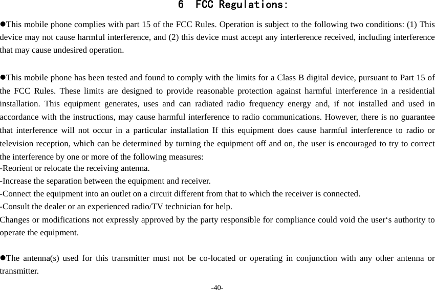 -40- 6 FCC Regulations: This mobile phone complies with part 15 of the FCC Rules. Operation is subject to the following two conditions: (1) This device may not cause harmful interference, and (2) this device must accept any interference received, including interference that may cause undesired operation.  This mobile phone has been tested and found to comply with the limits for a Class B digital device, pursuant to Part 15 of the FCC Rules. These limits are designed to provide reasonable protection against harmful interference in a residential installation. This equipment generates, uses and can radiated radio frequency energy and, if not installed and used in accordance with the instructions, may cause harmful interference to radio communications. However, there is no guarantee that interference will not occur in a particular installation If this equipment does cause harmful interference to radio or television reception, which can be determined by turning the equipment off and on, the user is encouraged to try to correct the interference by one or more of the following measures: -Reorient or relocate the receiving antenna. -Increase the separation between the equipment and receiver. -Connect the equipment into an outlet on a circuit different from that to which the receiver is connected. -Consult the dealer or an experienced radio/TV technician for help. Changes or modifications not expressly approved by the party responsible for compliance could void the user‘s authority to operate the equipment.  The antenna(s) used for this transmitter must not be co-located or operating in conjunction with any other antenna or transmitter. 