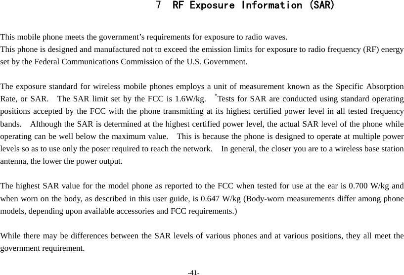 -41- 7 RF Exposure Information (SAR)  This mobile phone meets the government’s requirements for exposure to radio waves. This phone is designed and manufactured not to exceed the emission limits for exposure to radio frequency (RF) energy set by the Federal Communications Commission of the U.S. Government.      The exposure standard for wireless mobile phones employs a unit of measurement known as the Specific Absorption Rate, or SAR.   The SAR limit set by the FCC is 1.6W/kg.   *Tests for SAR are conducted using standard operating positions accepted by the FCC with the phone transmitting at its highest certified power level in all tested frequency bands.    Although the SAR is determined at the highest certified power level, the actual SAR level of the phone while operating can be well below the maximum value.    This is because the phone is designed to operate at multiple power levels so as to use only the poser required to reach the network.    In general, the closer you are to a wireless base station antenna, the lower the power output.  The highest SAR value for the model phone as reported to the FCC when tested for use at the ear is 0.700 W/kg and when worn on the body, as described in this user guide, is 0.647 W/kg (Body-worn measurements differ among phone models, depending upon available accessories and FCC requirements.)  While there may be differences between the SAR levels of various phones and at various positions, they all meet the government requirement.  