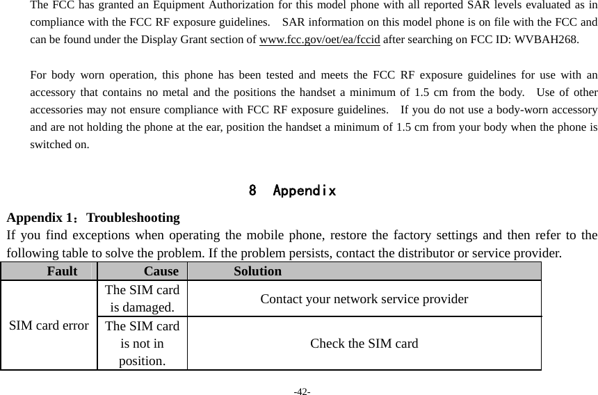 -42- The FCC has granted an Equipment Authorization for this model phone with all reported SAR levels evaluated as in compliance with the FCC RF exposure guidelines.    SAR information on this model phone is on file with the FCC and can be found under the Display Grant section of www.fcc.gov/oet/ea/fccid after searching on FCC ID: WVBAH268.  For body worn operation, this phone has been tested and meets the FCC RF exposure guidelines for use with an accessory that contains no metal and the positions the handset a minimum of 1.5 cm from the body.  Use of other accessories may not ensure compliance with FCC RF exposure guidelines.    If you do not use a body-worn accessory and are not holding the phone at the ear, position the handset a minimum of 1.5 cm from your body when the phone is switched on.  8 Appendix Appendix 1：Troubleshooting If you find exceptions when operating the mobile phone, restore the factory settings and then refer to the following table to solve the problem. If the problem persists, contact the distributor or service provider. Fault  Cause  Solution SIM card error The SIM card is damaged.  Contact your network service provider The SIM card is not in position. Check the SIM card 