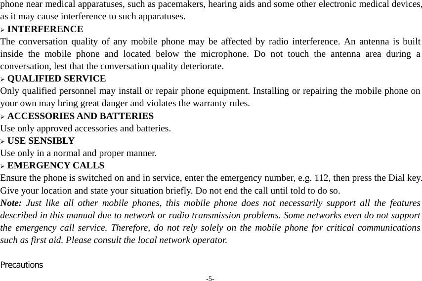 -5- phone near medical apparatuses, such as pacemakers, hearing aids and some other electronic medical devices, as it may cause interference to such apparatuses.  INTERFERENCE The conversation quality of any mobile phone may be affected by radio interference. An antenna is built inside the mobile phone and located below the microphone. Do not touch the antenna area during a conversation, lest that the conversation quality deteriorate.  QUALIFIED SERVICE Only qualified personnel may install or repair phone equipment. Installing or repairing the mobile phone on your own may bring great danger and violates the warranty rules.  ACCESSORIES AND BATTERIES Use only approved accessories and batteries.  USE SENSIBLY Use only in a normal and proper manner.  EMERGENCY CALLS Ensure the phone is switched on and in service, enter the emergency number, e.g. 112, then press the Dial key. Give your location and state your situation briefly. Do not end the call until told to do so. Note: Just like all other mobile phones, this mobile phone does not necessarily support all the features described in this manual due to network or radio transmission problems. Some networks even do not support the emergency call service. Therefore, do not rely solely on the mobile phone for critical communications such as first aid. Please consult the local network operator.  Precautions 