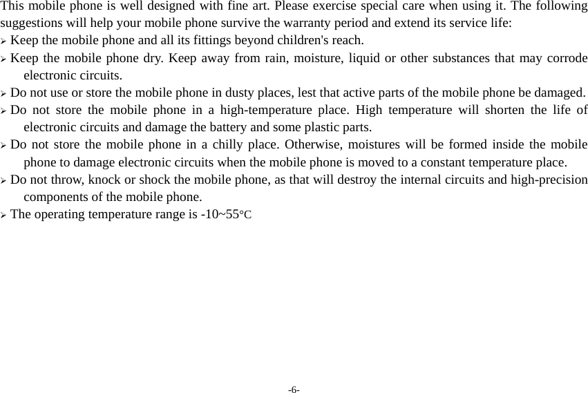 -6- This mobile phone is well designed with fine art. Please exercise special care when using it. The following suggestions will help your mobile phone survive the warranty period and extend its service life:  Keep the mobile phone and all its fittings beyond children&apos;s reach.  Keep the mobile phone dry. Keep away from rain, moisture, liquid or other substances that may corrode electronic circuits.  Do not use or store the mobile phone in dusty places, lest that active parts of the mobile phone be damaged.  Do not store the mobile phone in a high-temperature place. High temperature will shorten the life of electronic circuits and damage the battery and some plastic parts.  Do not store the mobile phone in a chilly place. Otherwise, moistures will be formed inside the mobile phone to damage electronic circuits when the mobile phone is moved to a constant temperature place.  Do not throw, knock or shock the mobile phone, as that will destroy the internal circuits and high-precision components of the mobile phone.  The operating temperature range is -10~55°C    