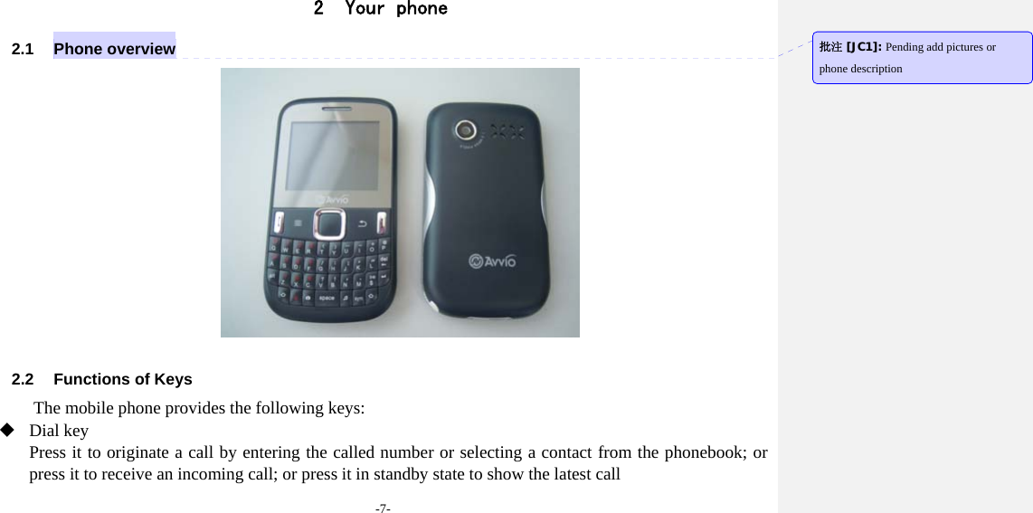 -7- 2 Your phone 2.1 Phone overview   2.2  Functions of Keys The mobile phone provides the following keys:  Dial key Press it to originate a call by entering the called number or selecting a contact from the phonebook; or press it to receive an incoming call; or press it in standby state to show the latest call   批注 [JC1]: Pending add pictures or phone description 