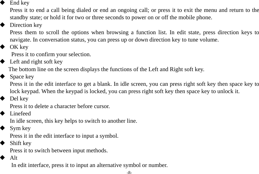 -8-  End key Press it to end a call being dialed or end an ongoing call; or press it to exit the menu and return to the standby state; or hold it for two or three seconds to power on or off the mobile phone.  Direction key Press them to scroll the options when browsing a function list. In edit state, press direction keys to navigate. In conversation status, you can press up or down direction key to tune volume.  OK key Press it to confirm your selection.  Left and right soft key The bottom line on the screen displays the functions of the Left and Right soft key.  Space key Press it in the edit interface to get a blank. In idle screen, you can press right soft key then space key to lock keypad. When the keypad is locked, you can press right soft key then space key to unlock it.  Del key Press it to delete a character before cursor.  Linefeed In idle screen, this key helps to switch to another line.  Sym key Press it in the edit interface to input a symbol.  Shift key Press it to switch between input methods.    Alt In edit interface, press it to input an alternative symbol or number. 