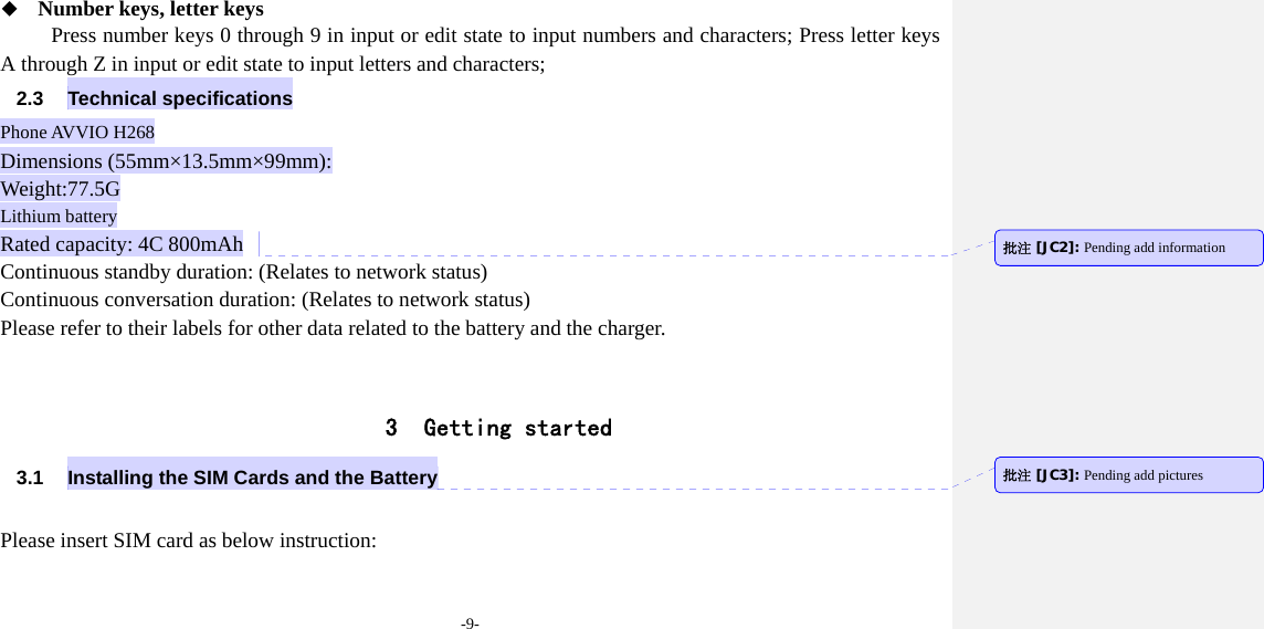 -9-  Number keys, letter keys Press number keys 0 through 9 in input or edit state to input numbers and characters; Press letter keys A through Z in input or edit state to input letters and characters; 2.3 Technical specifications Phone AVVIO H268 Dimensions (55mm×13.5mm×99mm): Weight:77.5G Lithium battery Rated capacity: 4C 800mAh Continuous standby duration: (Relates to network status) Continuous conversation duration: (Relates to network status) Please refer to their labels for other data related to the battery and the charger.   3 Getting started 3.1  Installing the SIM Cards and the Battery  Please insert SIM card as below instruction: 批注 [JC2]: Pending add information 批注 [JC3]: Pending add pictures 