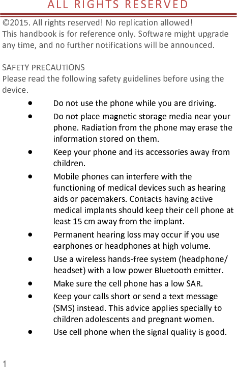  1 AL L   RI GHT S  R E S E R V E D                                      © 2015. All rights reserved! No replication allowed!  This handbook is for reference only. Software might upgrade any time, and no further notifications will be announced.    SAFETY PRECAUTIONS       Please read the following safety guidelines before using the device.    Do not use the phone while you are driving.    Do not place magnetic storage media near your phone. Radiation from the phone may erase the information stored on them.  Keep your phone and its accessories away from children.    Mobile phones can interfere with the functioning of medical devices such as hearing aids or pacemakers. Contacts having active medical implants should keep their cell phone at least 15 cm away from the implant.  Permanent hearing loss may occur if you use earphones or headphones at high volume.    Use a wireless hands-free system (headphone/ headset) with a low power Bluetooth emitter.  Make sure the cell phone has a low SAR.  Keep your calls short or send a text message (SMS) instead. This advice applies specially to children adolescents and pregnant women.  Use cell phone when the signal quality is good.  